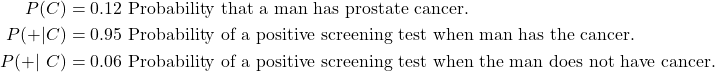  \begin{align*} P(C)    &= 0.12 \text { Probability that a man has prostate cancer.} \\ P(+|C)  &= 0.95 \text { Probability of a positive screening test when man has the cancer.} \\ P(+|~C) &= 0.06 \text { Probability of a positive screening test when the man does not have cancer.} \end{align*} 